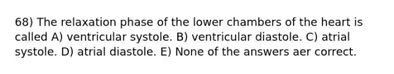 68) The relaxation phase of the lower chambers of the heart is called A) ventricular systole. B) ventricular diastole. C) atrial systole. D) atrial diastole. E) None of the answers aer correct.