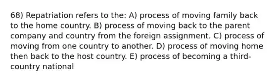 68) Repatriation refers to the: A) process of moving family back to the home country. B) process of moving back to the parent company and country from the foreign assignment. C) process of moving from one country to another. D) process of moving home then back to the host country. E) process of becoming a third-country national