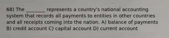 68) The ________ represents a country's national accounting system that records all payments to entities in other countries and all receipts coming into the nation. A) balance of payments B) credit account C) capital account D) current account