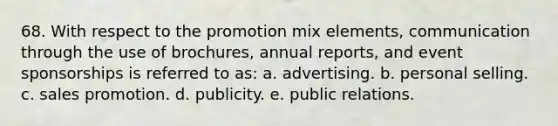 68. With respect to the promotion mix elements, communication through the use of brochures, annual reports, and event sponsorships is referred to as: a. advertising. b. personal selling. c. sales promotion. d. publicity. e. public relations.