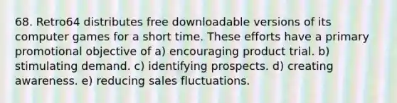 68. Retro64 distributes free downloadable versions of its computer games for a short time. These efforts have a primary promotional objective of a) encouraging product trial. b) stimulating demand. c) identifying prospects. d) creating awareness. e) reducing sales fluctuations.