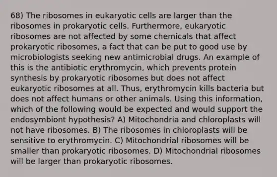 68) The ribosomes in eukaryotic cells are larger than the ribosomes in prokaryotic cells. Furthermore, eukaryotic ribosomes are not affected by some chemicals that affect prokaryotic ribosomes, a fact that can be put to good use by microbiologists seeking new antimicrobial drugs. An example of this is the antibiotic erythromycin, which prevents protein synthesis by prokaryotic ribosomes but does not affect eukaryotic ribosomes at all. Thus, erythromycin kills bacteria but does not affect humans or other animals. Using this information, which of the following would be expected and would support the endosymbiont hypothesis? A) Mitochondria and chloroplasts will not have ribosomes. B) The ribosomes in chloroplasts will be sensitive to erythromycin. C) Mitochondrial ribosomes will be smaller than prokaryotic ribosomes. D) Mitochondrial ribosomes will be larger than prokaryotic ribosomes.