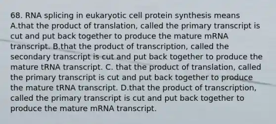 68. RNA splicing in eukaryotic cell protein synthesis means A.that the product of translation, called the primary transcript is cut and put back together to produce the mature mRNA transcript. B.that the product of transcription, called the secondary transcript is cut and put back together to produce the mature tRNA transcript. C. that the product of translation, called the primary transcript is cut and put back together to produce the mature tRNA transcript. D.that the product of transcription, called the primary transcript is cut and put back together to produce the mature mRNA transcript.