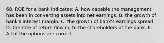 68. ROE for a bank indicates: A. how capable the management has been in converting assets into net earnings. B. the growth of bank's interest margin. C. the growth of bank's earnings spread. D. the rate of return flowing to the shareholders of the bank. E. All of the options are correct.