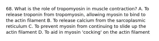 68. What is the role of tropomyosin in muscle contraction? A. To release troponin from tropomyosin, allowing myosin to bind to the actin filament B. To release calcium from the sarcoplasmic reticulum C. To prevent myosin from continuing to slide up the actin filament D. To aid in myosin 'cocking' on the actin filament