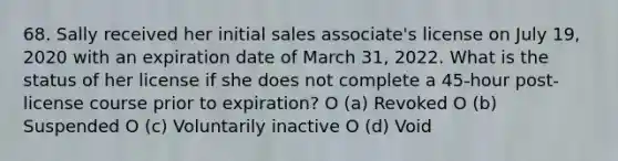 68. Sally received her initial sales associate's license on July 19, 2020 with an expiration date of March 31, 2022. What is the status of her license if she does not complete a 45-hour post-license course prior to expiration? O (a) Revoked O (b) Suspended O (c) Voluntarily inactive O (d) Void