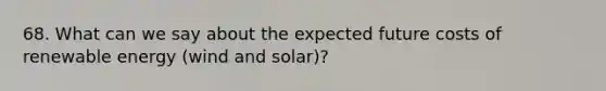 68. What can we say about the expected future costs of renewable energy (wind and solar)?