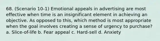 68. (Scenario 10-1) Emotional appeals in advertising are most effective when time is an insignificant element in achieving an objective. As opposed to this, which method is most appropriate when the goal involves creating a sense of urgency to purchase? a. Slice-of-life b. Fear appeal c. Hard-sell d. Anxiety