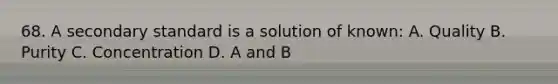 68. A secondary standard is a solution of known: A. Quality B. Purity C. Concentration D. A and B