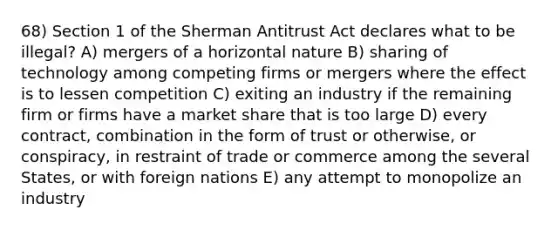 68) Section 1 of the Sherman Antitrust Act declares what to be illegal? A) mergers of a horizontal nature B) sharing of technology among competing firms or mergers where the effect is to lessen competition C) exiting an industry if the remaining firm or firms have a market share that is too large D) every contract, combination in the form of trust or otherwise, or conspiracy, in restraint of trade or commerce among the several States, or with foreign nations E) any attempt to monopolize an industry