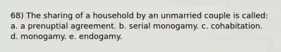 68) The sharing of a household by an unmarried couple is called: a. a prenuptial agreement. b. serial monogamy. c. cohabitation. d. monogamy. e. endogamy.