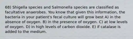 68) Shigella species and Salmonella species are classified as facultative anaerobes. You know that given this information, the bacteria in your patient's fecal culture will grow best A) in the absence of oxygen. B) in the presence of oxygen. C) at low levels of oxygen. D) in high levels of carbon dioxide. E) if catalase is added to the medium.