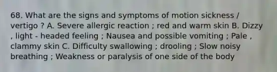 68. What are the signs and symptoms of motion sickness / vertigo ? A. Severe allergic reaction ; red and warm skin B. Dizzy , light - headed feeling ; Nausea and possible vomiting ; Pale , clammy skin C. Difficulty swallowing ; drooling ; Slow noisy breathing ; Weakness or paralysis of one side of the body