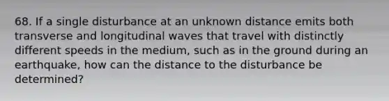 68. If a single disturbance at an unknown distance emits both transverse and longitudinal waves that travel with distinctly different speeds in the medium, such as in the ground during an earthquake, how can the distance to the disturbance be determined?