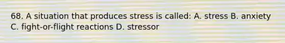 68. A situation that produces stress is called: A. stress B. anxiety C. fight-or-flight reactions D. stressor