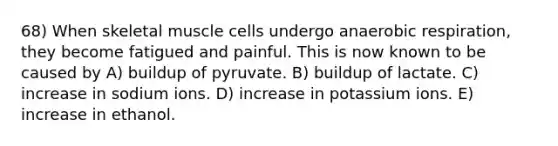 68) When skeletal muscle cells undergo anaerobic respiration, they become fatigued and painful. This is now known to be caused by A) buildup of pyruvate. B) buildup of lactate. C) increase in sodium ions. D) increase in potassium ions. E) increase in ethanol.