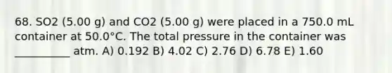 68. SO2 (5.00 g) and CO2 (5.00 g) were placed in a 750.0 mL container at 50.0°C. The total pressure in the container was __________ atm. A) 0.192 B) 4.02 C) 2.76 D) 6.78 E) 1.60