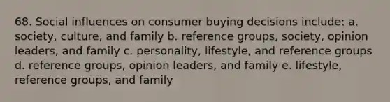 68. Social influences on consumer buying decisions include: a. society, culture, and family b. reference groups, society, opinion leaders, and family c. personality, lifestyle, and reference groups d. reference groups, opinion leaders, and family e. lifestyle, reference groups, and family