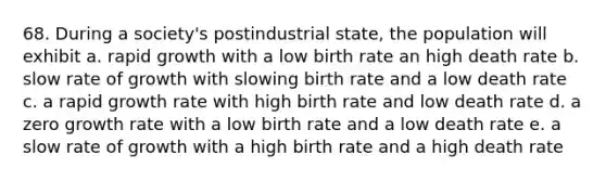 68. During a society's postindustrial state, the population will exhibit a. rapid growth with a low birth rate an high death rate b. slow rate of growth with slowing birth rate and a low death rate c. a rapid growth rate with high birth rate and low death rate d. a zero growth rate with a low birth rate and a low death rate e. a slow rate of growth with a high birth rate and a high death rate