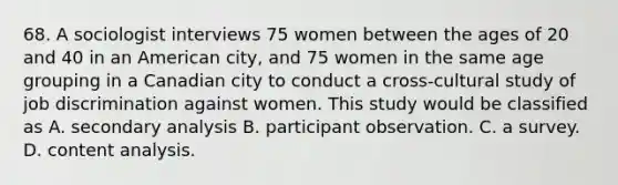 68. A sociologist interviews 75 women between the ages of 20 and 40 in an American city, and 75 women in the same age grouping in a Canadian city to conduct a cross-cultural study of job discrimination against women. This study would be classified as A. secondary analysis B. participant observation. C. a survey. D. content analysis.