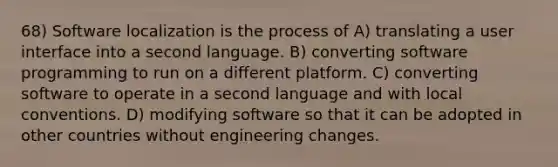 68) Software localization is the process of A) translating a user interface into a second language. B) converting software programming to run on a different platform. C) converting software to operate in a second language and with local conventions. D) modifying software so that it can be adopted in other countries without engineering changes.