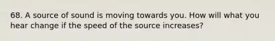 68. A source of sound is moving towards you. How will what you hear change if the speed of the source increases?