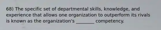 68) The specific set of departmental skills, knowledge, and experience that allows one organization to outperform its rivals is known as the organization's ________ competency.