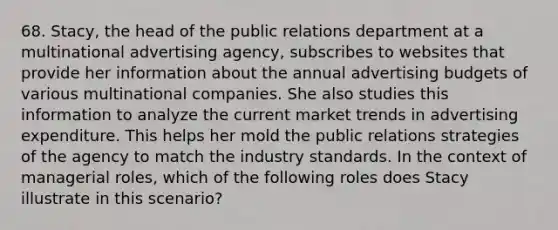 68. Stacy, the head of the public relations department at a multinational advertising agency, subscribes to websites that provide her information about the annual advertising budgets of various multinational companies. She also studies this information to analyze the current market trends in advertising expenditure. This helps her mold the public relations strategies of the agency to match the industry standards. In the context of managerial roles, which of the following roles does Stacy illustrate in this scenario?