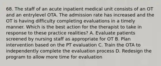 68. The staff of an acute inpatient medical unit consists of an OT and an entrylevel OTA. The admission rate has increased and the OT is having difficulty completing evaluations in a timely manner. Which is the best action for the therapist to take in response to these practice realities? A. Evaluate patients screened by nursing staff as appropriate for OT B. Plan intervention based on the PT evaluation C. Train the OTA to independently complete the evaluation process D. Redesign the program to allow more time for evaluation