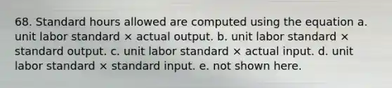 68. Standard hours allowed are computed using the equation a. unit labor standard × actual output. b. unit labor standard × standard output. c. unit labor standard × actual input. d. unit labor standard × standard input. e. not shown here.