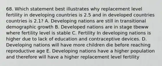 68. Which statement best illustrates why replacement level fertility in developing countries is 2.5 and in developed countries countries is 2.1? A. Developing nations are still in transitional demographic growth B. Developed nations are in stage tbeww where fertility level is stable C. Fertility In developing nations is higher due to lack of education and contraceptive devices. D. Developing nations will have more children die before reaching reproductive age E. Developing nations have a higher population and therefore will have a higher replacement level fertility