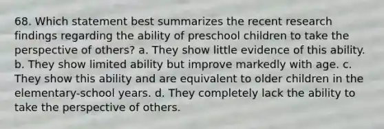 68. Which statement best summarizes the recent research findings regarding the ability of preschool children to take the perspective of others? a. They show little evidence of this ability. b. They show limited ability but improve markedly with age. c. They show this ability and are equivalent to older children in the elementary-school years. d. They completely lack the ability to take the perspective of others.