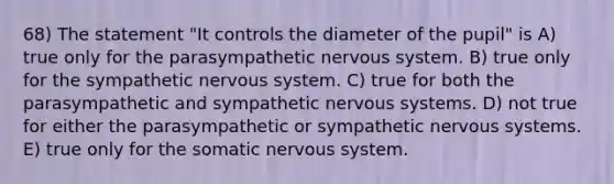 68) The statement "It controls the diameter of the pupil" is A) true only for the parasympathetic nervous system. B) true only for the sympathetic nervous system. C) true for both the parasympathetic and sympathetic nervous systems. D) not true for either the parasympathetic or sympathetic nervous systems. E) true only for the somatic nervous system.