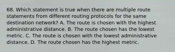 68. Which statement is true when there are multiple route statements from different routing protocols for the same destination network? A. The route is chosen with the highest administrative distance. B. The route chosen has the lowest metric. C. The route is chosen with the lowest administrative distance. D. The route chosen has the highest metric.