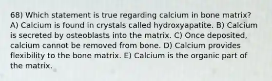 68) Which statement is true regarding calcium in bone matrix? A) Calcium is found in crystals called hydroxyapatite. B) Calcium is secreted by osteoblasts into the matrix. C) Once deposited, calcium cannot be removed from bone. D) Calcium provides flexibility to the bone matrix. E) Calcium is the organic part of the matrix.