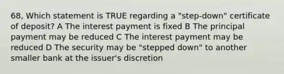 68, Which statement is TRUE regarding a "step-down" certificate of deposit? A The interest payment is fixed B The principal payment may be reduced C The interest payment may be reduced D The security may be "stepped down" to another smaller bank at the issuer's discretion