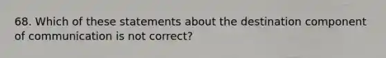 68. Which of these statements about the destination component of communication is not correct?