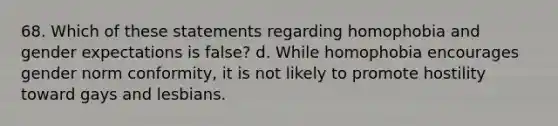 68. Which of these statements regarding homophobia and gender expectations is false? d. While homophobia encourages gender norm conformity, it is not likely to promote hostility toward gays and lesbians.