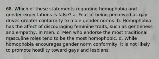 68. Which of these statements regarding homophobia and gender expectations is false? a. Fear of being perceived as gay drives greater conformity to male gender norms. b. Homophobia has the affect of discouraging feminine traits, such as gentleness and empathy, in men. c. Men who endorse the most traditional masculine roles tend to be the most homophobic. d. While homophobia encourages gender norm conformity, it is not likely to promote hostility toward gays and lesbians.