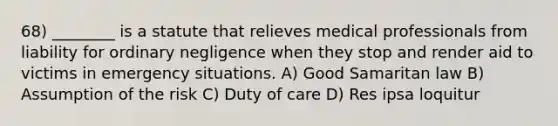 68) ________ is a statute that relieves medical professionals from liability for ordinary negligence when they stop and render aid to victims in emergency situations. A) Good Samaritan law B) Assumption of the risk C) Duty of care D) Res ipsa loquitur