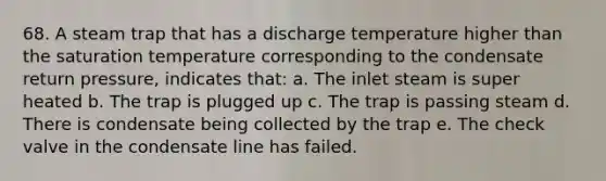 68. A steam trap that has a discharge temperature higher than the saturation temperature corresponding to the condensate return pressure, indicates that: a. The inlet steam is super heated b. The trap is plugged up c. The trap is passing steam d. There is condensate being collected by the trap e. The check valve in the condensate line has failed.