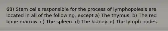 68) Stem cells responsible for the process of lymphopoiesis are located in all of the following, except a) The thymus. b) The red bone marrow. c) The spleen. d) The kidney. e) The lymph nodes.