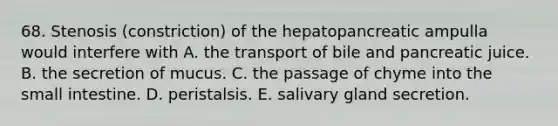 68. Stenosis (constriction) of the hepatopancreatic ampulla would interfere with A. the transport of bile and pancreatic juice. B. the secretion of mucus. C. the passage of chyme into the small intestine. D. peristalsis. E. salivary gland secretion.