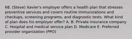 68. (Steve) Xavier's employer offers a health plan that stresses preventive services and covers routine immunizations and checkups, screening programs, and diagnostic tests. What kind of plan does his employer offer? A. B. Private insurance company C. Hospital and medical service plan D. Medicare E. Preferred provider organization (PPO)