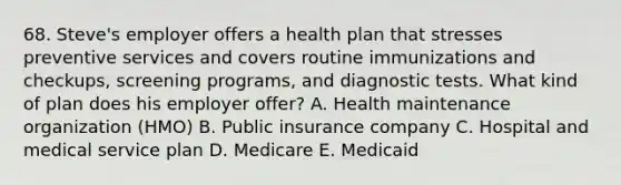 68. Steve's employer offers a health plan that stresses preventive services and covers routine immunizations and checkups, screening programs, and diagnostic tests. What kind of plan does his employer offer? A. Health maintenance organization (HMO) B. Public insurance company C. Hospital and medical service plan D. Medicare E. Medicaid