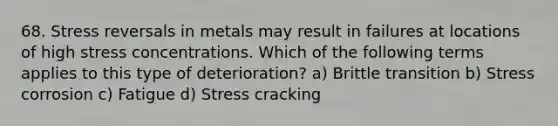 68. Stress reversals in metals may result in failures at locations of high stress concentrations. Which of the following terms applies to this type of deterioration? a) Brittle transition b) Stress corrosion c) Fatigue d) Stress cracking