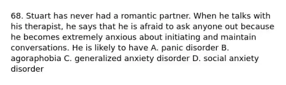 68. Stuart has never had a romantic partner. When he talks with his therapist, he says that he is afraid to ask anyone out because he becomes extremely anxious about initiating and maintain conversations. He is likely to have A. panic disorder B. agoraphobia C. generalized anxiety disorder D. social anxiety disorder