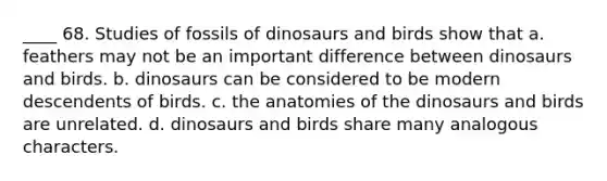 ____ 68. Studies of fossils of dinosaurs and birds show that a. feathers may not be an important difference between dinosaurs and birds. b. dinosaurs can be considered to be modern descendents of birds. c. the anatomies of the dinosaurs and birds are unrelated. d. dinosaurs and birds share many analogous characters.