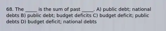 68. The _____ is the sum of past _____. A) public debt; national debts B) public debt; budget deficits C) budget deficit; public debts D) budget deficit; national debts