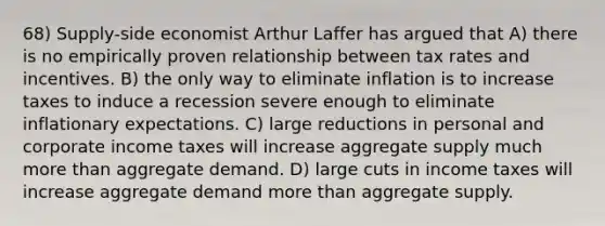 68) Supply-side economist Arthur Laffer has argued that A) there is no empirically proven relationship between tax rates and incentives. B) the only way to eliminate inflation is to increase taxes to induce a recession severe enough to eliminate inflationary expectations. C) large reductions in personal and corporate income taxes will increase aggregate supply much more than aggregate demand. D) large cuts in income taxes will increase aggregate demand more than aggregate supply.